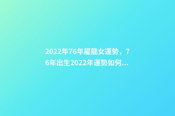 2022年76年屬龍女運勢，76年出生2022年運勢如何 1976年屬龍人在2022年的運程-第1張-觀點-玄機派